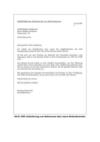 KONSTANZA AG, Stöckener Str. 63, 30419 Hannover
21.05.200
1
VERTRIEBE LANDHAUS
Herrn Ralfph Landhaus
Talaverastr. 22
30163 Hannover
Sehr geehrter Herr Landhaus,
Ich würde am dankbarsten sein, wenn Sie möglicherweise mir jede
dazugehörige Auskunft über Herrn Karl Steiner liefern könnte.
Er hat sich um eine Position als Sekretär des Vorstands beworben, und
behauptet, daß er eine ähnliche Stelle in Ihrer Gesellschaft von 1997 bis 1998
hielt.
Aus diesem Grund würde es sich nützlich herausstellen, um Ihre Meinung
sowohl über seinen Charakter als auch über seine Aufführung während jener
Zeit zu wissen, so wie jene Auskunft zu fördern, die Sie glauben könnten, daß
von Interesse für den Zweck sei.
Wir garantieren die strengste Vertraulichkeit und bleiben zu Ihrer Verfügung,
Ihre Hilfe zurückzuzahlen, wann auch immer wir von Hilfe sein können.
Danke Ihnen im voraus.
Mit freundlichen Grüßen
Reinhard Streichel
Geschäftsführer
08.01 DEU Anforderung von Referenzen über einen Stellenbewerber
Português English Italiano Français Español
 