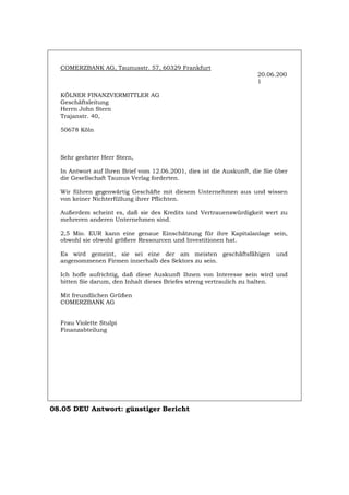 COMERZBANK AG, Taunusstr. 57, 60329 Frankfurt
20.06.200
1
KÖLNER FINANZVERMITTLER AG
Geschäftsleitung
Herrn John Stern
Trajanstr. 40,
50678 Köln
Sehr geehrter Herr Stern,
In Antwort auf Ihren Brief vom 12.06.2001, dies ist die Auskunft, die Sie über
die Gesellschaft Taunus Verlag forderten.
Wir führen gegenwärtig Geschäfte mit diesem Unternehmen aus und wissen
von keiner Nichterfüllung ihrer Pflichten.
Außerdem scheint es, daß sie des Kredits und Vertrauenswürdigkeit wert zu
mehreren anderen Unternehmen sind.
2,5 Mio. EUR kann eine genaue Einschätzung für ihre Kapitalanlage sein,
obwohl sie obwohl größere Ressourcen und Investitionen hat.
Es wird gemeint, sie sei eine der am meisten geschäftsfähigen und
angenommenen Firmen innerhalb des Sektors zu sein.
Ich hoffe aufrichtig, daß diese Auskunft Ihnen von Interesse sein wird und
bitten Sie darum, den Inhalt dieses Briefes streng vertraulich zu halten.
Mit freundlichen Grüßen
COMERZBANK AG
Frau Violette Stulpi
Finanzabteilung
08.05 DEU Antwort: günstiger Bericht
Português English Italiano Français Español
 