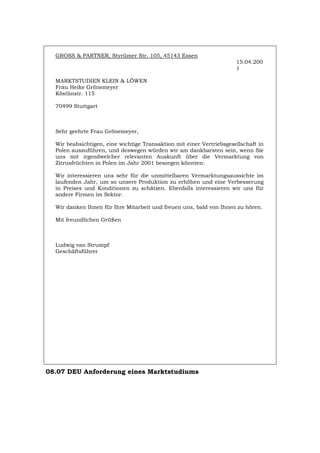 GROSS & PARTNER, Styrümer Str. 105, 45143 Essen
15.04.200
1
MARKTSTUDIEN KLEIN & LÖWEN
Frau Heike Grönemeyer
Köstlinstr. 115
70499 Stuttgart
Sehr geehrte Frau Grönemeyer,
Wir beabsichtigen, eine wichtige Transaktion mit einer Vertriebsgesellschaft in
Polen auszuführen, und deswegen würden wir am dankbarsten sein, wenn Sie
uns mit irgendwelcher relevanten Auskunft über die Vermarktung von
Zitrusfrüchten in Polen im Jahr 2001 besorgen könnten:
Wir interessieren uns sehr für die unmittelbaren Vermarktungsaussichte im
laufenden Jahr, um so unsere Produktion zu erhöhen und eine Verbesserung
in Preises und Konditionen zu schätzen. Ebenfalls interessieren wir uns für
andere Firmen im Sektor.
Wir danken Ihnen für Ihre Mitarbeit und freuen uns, bald von Ihnen zu hören.
Mit freundlichen Grüßen
Ludwig van Strumpf
Geschäftsführer
08.07 DEU Anforderung eines Marktstudiums
Português English Italiano Français Español
 