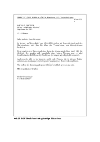 MARKTSTUDIEN KLEIN & LÖWEN, Köstlinstr. 115, 70499 Stuttgart
30.04.200
1
GROSS & PARTNER
Herrn Ludwig van Strumpf
Styrümer Str. 105
45143 Essen
Sehr geehrter Herr Strumpf,
In Antwort auf Ihren Brief vom 15.04.2001, teilen wir Ihnen die Auskunft des
Markstudiums mit, das Sie über die Vermarktung von Zitrusfrüchten
forderten.
Den verglichenen Daten und dem Kurs der letzten zwei Jahre nach hält die
Aktivität des Markts sich innerhalb eines hohen Niveaus und es wird
kurzfristig eine Erhöhung der Nachfrage der angezeigten Produkte erwartet.
Andererseits gibt es im Moment nicht viele Firmen, die in diesem Sektor
arbeiten, so daß irgendwelche Investierung in dieser Zone wird empfohlen.
Wir hoffen, bei dieser Angelegenheit Ihnen behilflich gewesen zu sein.
Mit freundlichen Grüßen
Heike Grönemeyer
Geschäftsführer
08.08 DEU Marktbericht: günstige Situation
Português English Italiano Français Español
 