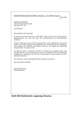 MARKTSTUDIEN KLEIN & LÖWEN, Köstlinstr. 115, 70499 Stuttgart
30.04.200
1
GROSS & PARTNER
Herrn Ludwig van Strumpf
Styrümer Str. 105
45143 Essen
Sehr geehrter Herr Strumpf,
In Antwort auf Ihren Brief vom 15.04.2001, teilen wir Ihnen die Auskunft des
Markstudiums mit, das Sie über die Vermarktung von Zitrusfrüchten
forderten.
Unserer Meinung nach und den gesammelten und verglichenen Daten der
letzten zwei Jahre gemäß wird kurzfristig eine Verminderung der Nachfrage
und deshalb der Aktivität des Markts erwartet, die wegen der Beziehung
Qualität-Preis verursacht wird.
Im Moment gibt es zahlreiche Firmen im Sektor der geprüften Zone und
deshalb sehen wir uns gezwungen, Ihnen zu empfehlen, Ihre Entscheidung
eingehend zu überlegen, da wir eine Investierung in dieser Zone als nicht-
günstig betrachten.
Wir bedauern, keinen günstigen Bericht mitteilen zu können.
Mit freundlichen Grüßen
Heike Grönemeyer
Geschäftsführer
08.09 DEU Marktbericht: ungünstige Situation
Português English Italiano Français Español
 