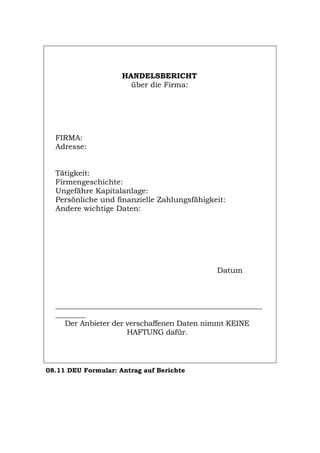 HANDELSBERICHT
über die Firma:
FIRMA:
Adresse:
Tätigkeit:
Firmengeschichte:
Ungefähre Kapitalanlage:
Persönliche und finanzielle Zahlungsfähigkeit:
Andere wichtige Daten:
Datum
_______________________________________________________
________
Der Anbieter der verschaffenen Daten nimmt KEINE
HAFTUNG dafür.
08.11 DEU Formular: Antrag auf Berichte
Português English Italiano Français Español
 