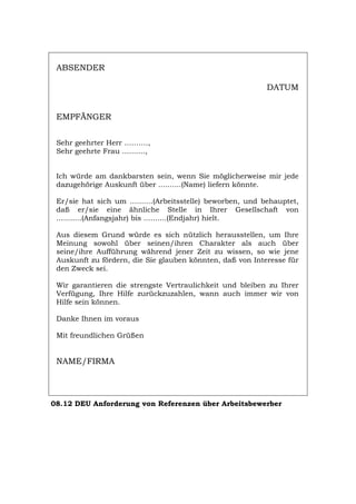 ABSENDER
DATUM
EMPFÄNGER
Sehr geehrter Herr ……….,
Sehr geehrte Frau ..........,
Ich würde am dankbarsten sein, wenn Sie möglicherweise mir jede
dazugehörige Auskunft über ..........(Name) liefern könnte.
Er/sie hat sich um ..........(Arbeitsstelle) beworben, und behauptet,
daß er/sie eine ähnliche Stelle in Ihrer Gesellschaft von
...........(Anfangsjahr) bis ..........(Endjahr) hielt.
Aus diesem Grund würde es sich nützlich herausstellen, um Ihre
Meinung sowohl über seinen/ihren Charakter als auch über
seine/ihre Aufführung während jener Zeit zu wissen, so wie jene
Auskunft zu fördern, die Sie glauben könnten, daß von Interesse für
den Zweck sei.
Wir garantieren die strengste Vertraulichkeit und bleiben zu Ihrer
Verfügung, Ihre Hilfe zurückzuzahlen, wann auch immer wir von
Hilfe sein können.
Danke Ihnen im voraus
Mit freundlichen Grüßen
NAME/FIRMA
08.12 DEU Anforderung von Referenzen über Arbeitsbewerber
Português English Italiano Français Español
 
