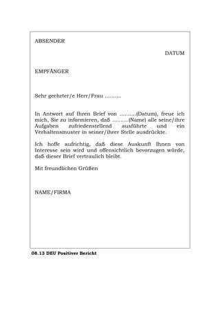 ABSENDER
DATUM
EMPFÄNGER
Sehr geehrter/e Herr/Frau ..........
In Antwort auf Ihren Brief von ..........(Datum), freue ich
mich, Sie zu informieren, daß ..........(Name) alle seine/ihre
Aufgaben zufriedenstellend ausführte und ein
Verhaltensmuster in seiner/ihrer Stelle ausdrückte.
Ich hoffe aufrichtig, daß diese Auskunft Ihnen von
Interesse sein wird und offensichtlich bevorzugen würde,
daß dieser Brief vertraulich bleibt.
Mit freundlichen Grüßen
NAME/FIRMA
08.13 DEU Positiver Bericht
Português English Italiano Français Español
 