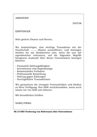 ABSENDER
DATUM
EMPFÄNGER
Sehr geehrte Damen und Herren,
Wir beabsichtigen, eine wichtige Transaktion mit der
Gesellschaft ..........(Name) auszuführen, und deswegen
würden wir am dankbarsten sein, wenn Sie uns mit
irgendwelcher relevanten, auf die folgenden Begriffe
bezogenen Auskunft über dieses Unternehmen besorgen
könnten:
- Finanzielle Zahlungsfähigkeit
- Investitionen und Kapitalanlage
- Kommerzielles Verhalten
- Professionelle Einstellung
- Haltung gegen Zahlungen
- Durchgeführte Transaktionen
Wir garantieren die strengste Vertraulichkeit und bleiben
zu Ihrer Verfügung, Ihre Hilfe zurückzuzahlen, wann auch
immer wir von Hilfe sein können.
Mit freundlichen Grüßen
NAME/FIRMA
08.15 DEU Forderung von Referenzen über Unternehmen
Português English Italiano Français Español
 