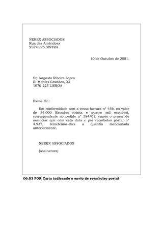 NEREX ASSOCIADOS
Rua das Amêndoas
9587-225 SINTRA
10 de Outubro de 2001.
Sr. Augusto Ribeira Lopes
R. Montes Grandes, 33
1070-225 LISBOA
Exmo. Sr.:
Em conformidade com a vossa factura nº 456, no valor
de 34.000 Escudos (trinta e quatro mil escudos),
correspondente ao pedido nº 384/01, temos o prazer de
anunciar que com esta data e por reembolso postal nº
4.937, remetemos-lhes a quantia mencionada
anteriormente.
NEREX ASSOCIADOS
(Assinatura)
06.03 POR Carta indicando o envio de reembolso postal
Español Italiano Deutsch English Français
 