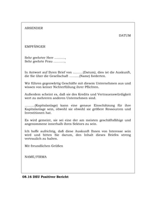 ABSENDER
DATUM
EMPFÄNGER
Sehr geehrter Herr ……….,
Sehr geehrte Frau ...........,
In Antwort auf Ihren Brief von ..........(Datum), dies ist die Auskunft,
die Sie über die Gesellschaft ..........(Name) forderten.
Wir führen gegenwärtig Geschäfte mit diesem Unternehmen aus und
wissen von keiner Nichterfüllung ihrer Pflichten.
Außerdem scheint es, daß sie des Kredits und Vertrauenswürdigkeit
wert zu mehreren anderen Unternehmen sind.
..........(Kapitalanlage) kann eine genaue Einschätzung für ihre
Kapitalanlage sein, obwohl sie obwohl sie größere Ressourcen und
Investitionen hat.
Es wird gemeint, sie sei eine der am meisten geschäftsfähige und
angenommene innerhalb ihres Sektors zu sein.
Ich hoffe aufrichtig, daß diese Auskunft Ihnen von Interesse sein
wird und bitten Sie darum, den Inhalt dieses Briefes streng
vertraulich zu halten.
Mit freundlichen Grüßen
NAME/FIRMA
08.16 DEU Positiver Bericht
Português English Italiano Français Español
 