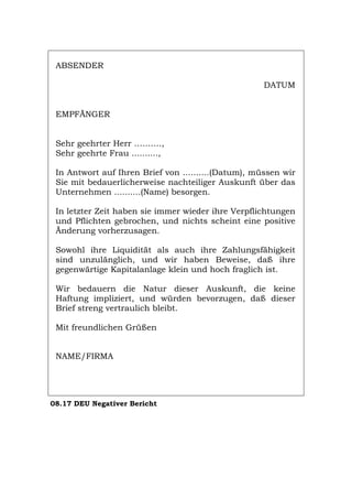 ABSENDER
DATUM
EMPFÄNGER
Sehr geehrter Herr ……….,
Sehr geehrte Frau ..........,
In Antwort auf Ihren Brief von ..........(Datum), müssen wir
Sie mit bedauerlicherweise nachteiliger Auskunft über das
Unternehmen ..........(Name) besorgen.
In letzter Zeit haben sie immer wieder ihre Verpflichtungen
und Pflichten gebrochen, und nichts scheint eine positive
Änderung vorherzusagen.
Sowohl ihre Liquidität als auch ihre Zahlungsfähigkeit
sind unzulänglich, und wir haben Beweise, daß ihre
gegenwärtige Kapitalanlage klein und hoch fraglich ist.
Wir bedauern die Natur dieser Auskunft, die keine
Haftung impliziert, und würden bevorzugen, daß dieser
Brief streng vertraulich bleibt.
Mit freundlichen Grüßen
NAME/FIRMA
08.17 DEU Negativer Bericht
Português English Italiano Français Español
 
