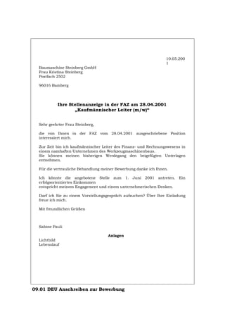 10.05.200
1
Baumaschine Steinberg GmbH
Frau Kristina Steinberg
Postfach 2502
96016 Bamberg
Ihre Stellenanzeige in der FAZ am 28.04.2001
„Kaufmännischer Leiter (m/w)“
Sehr geehrter Frau Steinberg,
die von Ihnen in der FAZ vom 28.04.2001 ausgeschriebene Position
interessiert mich.
Zur Zeit bin ich kaufmännischer Leiter des Finanz- und Rechnungswesens in
einem namhaften Unternehmen des Werkzeugmaschinenbaus.
Sie können meinen bisherigen Werdegang den beigefügten Unterlagen
entnehmen.
Für die vertrauliche Behandlung meiner Bewerbung danke ich Ihnen.
Ich könnte die angebotene Stelle zum 1. Juni 2001 antreten. Ein
erfolgsorientiertes Einkommen
entspricht meinem Engagement und einem unternehmerischen Denken.
Darf ich Sie zu einem Vorstellungsgespräch aufsuchen? Über Ihre Einladung
freue ich mich.
Mit freundlichen Grüßen
Sabine Pauli
Anlagen
Lichtbild
Lebenslauf
09.01 DEU Anschreiben zur Bewerbung
Português English Italiano Français Español
 