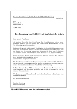 Baumaschine Steinberg GmbH, Postfach 2502, 96016 Bamberg
22.05.2001
Frau
Sabine Pauli
Brunhildstr. 34
50996 Köln
Ihre Bewerbung vom 10.05.2001 als kaufmännische Leiterin
Sehr geehrte Frau Pauli,
wir danken Ihnen für Ihre Bewerbung. Ihre Qualifikationen haben unser
Interesse geweckt und wir haben Sie unter vielen Mitbewerbern für ein
Vorstellungsgespräch ausgewählt.
In diesem Gespräch, bei dem auch ein Mitglied der Geschäftsleitung anwesend
sein wird, möchten wir Sie mit unserem Unternehmen bekannt machen und
mit Ihnen Ihre Bewerbung besprechen. Kommen Sie bitte am 27. Mai um
10:30 Uhr in unsere Firmenzentrale in der Mainstr. 23-24, 96050 Bamberg.
Wenn Sie diesen Termin nicht wahrnehmen können, stimmen Sie bitte mit
Frau Müller (Tel-231) möglichst schnell
einen anderen Gesprächstermin ab.
Die Reisekosten erstatten wir Ihnen entsprechend den Kosten für öffentliche
Verkehrsmittel. Für den Fall, daß Sie bereits am Vorabend anreisen möchten,
setzen Sie sich bitte ebenfalls mit Frau Müller in Verbindung.
Sollten Sie mit dem PKW anreisen, steht Ihnen ein Parkplatz in der
Storchsgasse 4 zur Verfügung. Von dort sind es nur 5 Minuten zu Fuß zu
unserer Firmenzentrale.
Wir freuen uns auf Ihren Besuch und wünschen Ihnen schon heute eine
angenehme Anreise.
Mit freundlichen Grüßen
Kristina Steinberg
Personalabteilung
09.03 DEU Einladung zum Vorstellungsgespräch
Português English Italiano Français Español
 