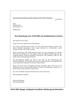 Baumaschine Steinberg GmbH, Postfach 2502, 96016 Bamberg
22.05.200
1
Frau
Sabine Pauli
Brunhildstr. 34
50996 Köln
Ihre Bewerbung vom 10.05.2001 als kaufmännische Leiterin
Sehr geehrte Frau Pauli,
haben Sie vielen Dank für Ihre Bewerbung.
Auf unsere Ausschreibung haben wir sehr viele Bewerbungen erhalten. Wir
waren deshalb gezwungen, nach engen Kriterien zu entscheiden. Leider
kommen Sie für uns nicht in Frage.
Nach Auswertung aller Bewerbungen haben wir uns inzwischen für andere
Bewerber entschieden, die uns aufgrund ihrer beruflichen Erfahrungen für die
ausgeschriebene Position geeigneter erscheinen. Wir bedauern, daß wir Sie
dabei nicht berücksichtigen konnten.
Ihre Qualifikation gefällt uns aber so gut, daß wir Ihre Bewerbung gern
behalten möchten. Wir schließen nicht aus, daß sich bald eine Gelegenheit für
ein persönliches Gespräch in unserem Hause bietet.
Wenn wir Ihnen Ihre Unterlagen dennoch zusenden sollen oder Sie in der
Zwischenzeit eine andere Stelle finden, die Ihren Vorstellungen entspricht, so
setzen Sie uns bitte darüber in Kenntnis.
Für Ihre berufliche Zukunft wünschen wir Ihnen alles Gute.
Mit freundlichen Grüßen
Kristina Steinberg
Personalabteilung
09.04 DEU Absage: inadäquate berufliche Erfahrung des Bewerbers
Português English Italiano Français Español
 