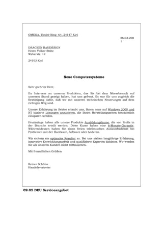 OMEGA, Tiroler Ring 64, 24147 Kiel
26.03.200
1
DRACKEN BAUDESIGN
Herrn Volker Stütz
Weberstr. 12
24103 Kiel
Neue Computersysteme
Sehr geehrter Herr,
Ihr Interesse an unseren Produkten, das Sie bei dem Messebesuch auf
unserem Stand gezeigt haben, hat uns gefreut. Es war für uns zugleich die
Bestätigung dafür, daß wir mit unseren technischen Neuerungen auf dem
richtigen Weg sind.
Unsere Erfahrung im Sektor erlaubt uns, Ihnen neue auf Windows 2000 und
NT basierte Lösungen anzubieten, die Ihnen Herstellungszeiten beträchtlich
einsparen werden.
Heutzutage haben alle unsere Produkte Ausbildungskurse, die von Profis in
der Branche erteilt werden. Diese Kurse haben eine 6-Monate-Garantie.
Währenddessen haben Sie einen freien telefonischen Auskunftsdienst bei
Problemen mit der Hardware, Software oder Anderen.
Wir sichern ein optimales Resultat zu. Bei uns stehen langjährige Erfahrung,
innovative Entwicklungsarbeit und qualifizierte Experten dahinter. Wir werden
Sie als unseren Kunden nicht enttäuschen.
Mit freundlichen Grüßen
Reiner Schülze
Handelsvertreter
09.05 DEU Serviceangebot
Português English Italiano Français Español
 