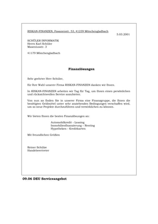 RISKAN-FINANZEN, Fasanenstr. 53, 41239 Mönchengladbach
5.03.2001
SCHÜLER INFORMATIK
Herrn Karl Schüler
Maseniusstr. 3
41179 Mönchengladbach
Finanzlösungen
Sehr geehrter Herr Schüler,
für Ihre Wahl unserer Firma RISKAN-FINANZEN danken wir Ihnen.
In RISKAN-FINANZEN arbeiten wir Tag für Tag, um Ihnen einen persönlichen
und rücksichtsvollen Service anzubieten.
Von nun an finden Sie in unserer Firma eine Finanzgruppe, die Ihnen die
benötigten Geldmittel unter sehr anziehenden Bedingungen verschaffen wird,
um so neue Projekte durchzuführen und verwirklichen zu können.
Wir bieten Ihnen die besten Finanzlösungen an:
Automobilkredit - Leasing
Immobilienfinanzierung – Renting
Hypotheken - Kreditkarten
Mit freundlichen Grüßen
Reiner Schülze
Handelsvertreter
09.06 DEU Serviceangebot
Português English Italiano Français Español
 