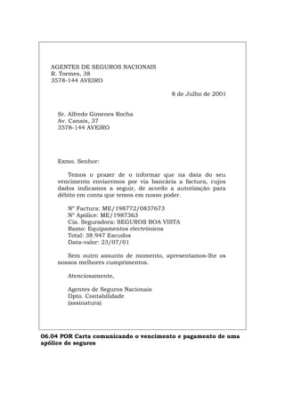 AGENTES DE SEGUROS NACIONAIS
R. Tormes, 38
3578-144 AVEIRO
8 de Julho de 2001
Sr. Alfredo Gimenes Rocha
Av. Canais, 37
3578-144 AVEIRO
Exmo. Senhor:
Temos o prazer de o informar que na data do seu
vencimento enviaremos por via bancária a factura, cujos
dados indicamos a seguir, de acordo a autorização para
débito em conta que temos em nosso poder.
Nº Factura: ME/198772/0837673
Nº Apólice: ME/1987363
Cia. Seguradora: SEGUROS BOA VISTA
Ramo: Equipamentos electrónicos
Total: 38.947 Escudos
Data-valor: 23/07/01
Sem outro assunto de momento, apresentamos-lhe os
nossos melhores cumprimentos.
Atenciosamente,
Agentes de Seguros Nacionais
Dpto. Contabilidade
(assinatura)
06.04 POR Carta comunicando o vencimento e pagamento de uma
apólice de seguros
Español Italiano Deutsch English Français
 