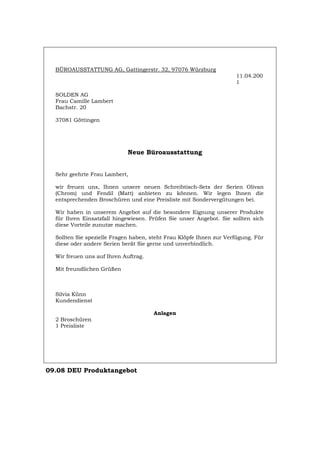 BÜROAUSSTATTUNG AG, Gattingerstr. 32, 97076 Würzburg
11.04.200
1
SOLDEN AG
Frau Camille Lambert
Bachstr. 20
37081 Göttingen
Neue Büroausstattung
Sehr geehrte Frau Lambert,
wir freuen uns, Ihnen unsere neuen Schreibtisch-Sets der Serien Olivan
(Chrom) und Fendil (Matt) anbieten zu können. Wir legen Ihnen die
entsprechenden Broschüren und eine Preisliste mit Sondervergütungen bei.
Wir haben in unserem Angebot auf die besondere Eignung unserer Produkte
für Ihren Einsatzfall hingewiesen. Prüfen Sie unser Angebot. Sie sollten sich
diese Vorteile zunutze machen.
Sollten Sie spezielle Fragen haben, steht Frau Klöpfe Ihnen zur Verfügung. Für
diese oder andere Serien berät Sie gerne und unverbindlich.
Wir freuen uns auf Ihren Auftrag.
Mit freundlichen Grüßen
Silvia Künn
Kundendienst
Anlagen
2 Broschüren
1 Preisliste
09.08 DEU Produktangebot
Português English Italiano Français Español
 
