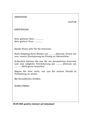 ABSENDER
DATUM
EMPFÄNGER
Sehr geehrter Herr ………..,
Sehr geehrte Frau ...........,
Danke Ihnen sehr für Ihr Interesse.
Nach Empfang Ihres Briefes von ..........(Datum), freuen wir
uns, unsere Zustimmung im Prinzip zu übermitteln.
Außerdem können Sie uns für ein persönliches Interview
und eine mögliche Vereinbarung am ..........(Datum) um
...........(Zeit) gerne besuchen.
Zögern Sie bitte nicht, mit uns für weitere Details in
Verbindung zu setzen.
Mit freundlichen Grüßen
NAME/FIRMA
09.09 DEU positive Antwort auf Lebenslauf
Português English Italiano Français Español
 