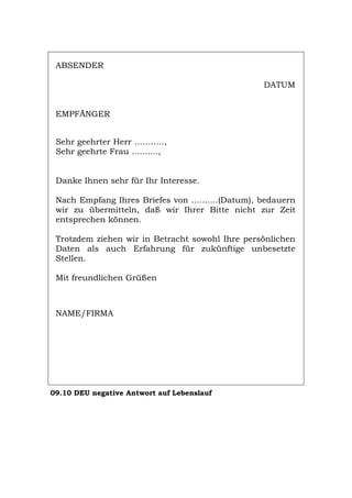 ABSENDER
DATUM
EMPFÄNGER
Sehr geehrter Herr ………..,
Sehr geehrte Frau ..........,
Danke Ihnen sehr für Ihr Interesse.
Nach Empfang Ihres Briefes von ..........(Datum), bedauern
wir zu übermitteln, daß wir Ihrer Bitte nicht zur Zeit
entsprechen können.
Trotzdem ziehen wir in Betracht sowohl Ihre persönlichen
Daten als auch Erfahrung für zukünftige unbesetzte
Stellen.
Mit freundlichen Grüßen
NAME/FIRMA
09.10 DEU negative Antwort auf Lebenslauf
Português English Italiano Français Español
 