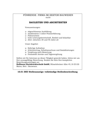 FÜHRENDE FIRMA IM SEKTOR BAUWESEN
sucht
BAULEITER UND ARCHITEKTEN
Voraussetzungen:
‰ abgeschlossene Ausbildung
‰ mindenstens 3 Jahre Praxiserfahrung
‰ Führerschein
‰ hohe Leistungsbereitschaft, flexibel und belastbar
‰ Alter: zwischen 30 und 40 Jahre alt
Unser Angebot:
‰ Sofortige Aufnahme
‰ Arbeitsvertrag, Gehaltszuschuss und Sozialleistungen
‰ Vergütung nach Bewertung
‰ Finanzielle Anreize und Tagesvergütung
Sollten wir Ihr Interesse an dieser Tätigkeit geweckt haben, bitten wir um
Ihre aussagefähige Bewerbung. Senden Sie bitte Ihre kompletten
Bewerbungsunterlagen an:
Hoffmann Hochdrucktechnik GmbH, Rüsselsheimer Allee 45, D-55130
Mainz, Betr.: Bauwesen.
10.01 DEU Stellenanzeige: vollständige Stellenbeschreibung
Português English Italiano Français Español
 