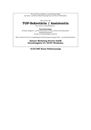 Wir sind eine etablierte, international tätige
Incentive- und Event-Marketing-Agentur mit Sitz in Wiesbaden.
Wir suchen die
TOP-Sekretärin / Assistentin
für unseren Geschäftsführer.
Voraussetzungen:
Perfekte Englisch- und PC-Kenntnisse in Word, Excel und Powerpoint
Organisationstalent
Freude an selbständigem Arbeiten
Bitte senden Sie Ihre aussagefähigen Bewerbungsunterlagen! Betr.: Vorstandssekretärin
Essener Marketing Service GmbH
Gutenbergplatz 27, 65187 Wiesbaden
10.02 DEU Kurze Stellenanzeige
Português English Italiano Français Español
 
