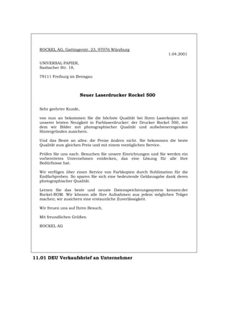 ROCKEL AG, Gattingerstr. 23, 97076 Würzburg
1.04.2001
UNIVERSAL PAPIER,
Sasbacher Str. 18,
79111 Freiburg im Breisgau
Neuer Laserdrucker Rockel 500
Sehr geehrter Kunde,
von nun an bekommen Sie die höchste Qualität bei Ihren Laserkopien mit
unserer letzten Neuigkeit in Farblaserdrucker: der Drucker Rockel 500, mit
dem wir Bilder mit photographischer Qualität und aufsehenerregenden
Hintergründen zusichern.
Und das Beste an alles: die Preise ändern nicht. Sie bekommen die beste
Qualität zum gleichen Preis und mit einem vorzüglichen Service.
Prüfen Sie uns nach. Besuchen Sie unsere Einrichtungen und Sie werden ein
vorbereitetes Unternehmen entdecken, das eine Lösung für alle Ihre
Bedürfnisse hat.
Wir verfügen über einen Service von Farbkopien durch Sublimation für die
Endfarbproben. So sparen Sie sich eine bedeutende Geldausgabe dank deren
photographischer Qualität.
Lernen Sie das beste und neuste Datenspeicherungssystem kennen:der
Rockel-ROM. Wir können alle Ihre Aufnahmen aus jedem möglichen Träger
machen; wir zusichern eine erstaunliche Zuverlässigkeit.
Wir freuen uns auf Ihren Besuch.
Mit freundlichen Grüßen
ROCKEL AG
11.01 DEU Verkaufsbrief an Unternehmer
Português English Italiano Français Español
 