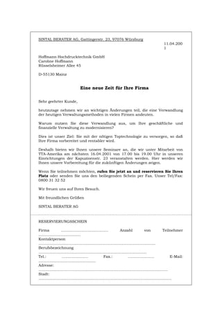 SINTAL BERATER AG, Gattingerstr. 23, 97076 Würzburg
11.04.200
1
Hoffmann Hochdrucktechnik GmbH
Caroline Hoffmann
Rüsselsheimer Allee 45
D-55130 Mainz
Eine neue Zeit für Ihre Firma
Sehr geehrter Kunde,
heutzutage nehmen wir an wichtigen Änderungen teil, die eine Verwandlung
der heutigen Verwaltungsmethoden in vielen Firmen andeuten.
Warum nutzen Sie diese Verwandlung aus, um Ihre geschäftliche und
finanzielle Verwaltung zu modernisieren?
Dies ist unser Ziel: Sie mit der nötigen Toptechnologie zu versorgen, so daß
Ihre Firma vorbereitet und rentabler wird.
Deshalb bieten wir Ihnen unsere Seminare an, die wir unter Mitarbeit von
TTA-Amerika am nächsten 16.04.2001 von 17.00 bis 19.00 Uhr in unseren
Einrichtungen der Kapuzinenstr. 23 veranstalten werden. Hier werden wir
Ihnen unsere Vorbereitung für die zukünftigen Änderungen zeigen.
Wenn Sie teilnehmen möchten, rufen Sie jetzt an und reservieren Sie Ihren
Platz oder senden Sie uns den beiliegenden Schein per Fax. Unser Tel/Fax:
0800 31 32 52
Wir freuen uns auf Ihren Besuch.
Mit freundlichen Grüßen
SINTAL BERATER AG
RESERVIERUNGSSCHEIN
Firma ………………………..……… Anzahl von Teilnehmer
…………………………….
Kontaktperson
………………………………………………………………………………….
Berufsbezeichnung
……………………………………………………………………………
Tel.: ………………… Fax.: ………………… E-Mail:
……………………………………….
Adresse:
…………………………………………………………………………………………..
Stadt:
……………………………………………………………………………………………..
Português English Italiano Français Español
 