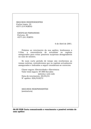SEGUROS INDEPENDENTES
Carlos Lopes, 24
4577-214 PORTO
GRÁFICAS FERNANDES
Fortuna, 30
4577-241 PORTO
6 de Abril de 2001.
Próximo ao vencimento da sua apólice, lembramos a
V.Exa. a conveniência de actualizar os capitais
assegurados para evitar possíveis surpresas desagradáveis
no caso de sinistro.
Se num curto período de tempo não recebermos as
vossas notícias, entenderemos que os capitais actualmente
assegurados e indicados a seguir consideram-se correctos:
Classe seguro: Electricidade e Electrónica
Valor total seguro: 87.000 Escudos
(oitenta e sete mil)
Data do vencimento: 20/04/01
N° apólice: 826/918273
SEGUROS INDEPENDENTES
(assinatura)
06.05 POR Carta comunicando o vencimento e possível revisão de
uma apólice
Español Italiano Deutsch English Français
 
