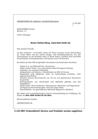 LIEFERUNGEN AG, Nadlerstr. 42,68259 Mannheim
11.04.200
1
EDELFARBEN GmbH
Bachstr. 41
37081 Göttingen
Neuer Online-Shop, www.büro-liefer.de
Sehr geehrter Kunde,
ab dem nächsten 21.04.2001 bieten wir Ihnen unseren neuen Online-Shop
an. Unser Motto soll den hohen Design- und Qualitätsanspruch, den das
Unternehmen an die Produkte stellt, in Worte fassen. Geliefert wird innerhalb
Deutschlands versandkostenfrei und bequem innen 48 Stunden.
Sie finden da über 600 ausgewählte Accessoires internationaler Hersteller:
Ordner A-4, aus Edelstahl bzw. Aluminium
Hefter „Gabor Tesity”, aus verchromtem Zink-Druckguss Gefertigt
Anspitzer, aus massivem Edelstahl,
Ablagekästen und Stützen, 2 Briefschalen im DIN-A4 Format
Magnettafel groß (Magneten nicht im Lieferumfang enthalten, bitte
ergänzend bestellen)
Wanduhr Benson (Durchmesser von 30 cm; aus gebürstetem Aluminium
hergestellt)
Zeitungsständer, aus Buchenholz und Edelstahl gefertigt und drei
Ablagefächer
Wetterstation. Drei Funktionen: Thermometer, Barometer und Hygrometer
CD Regal aus Buchenholz (über 100 CDs haben Platz)
Dauerkalender aus geschliffenem Edelstahl (Magneten enthalten)
Sie haben auch versandkostenfrei unseren Gesamtkatalog zur Verfügung. Da
finden Sie über 2000 Artikel für Ihr Büro.
Mit freundlichen Grüßen
LIEFERUNGEN AG
11.03 DEU Verkaufsbrief: Service und Produkte werden angeboten
Português English Italiano Français Español
 