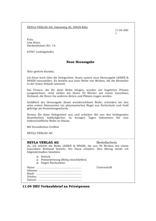 NEYLA VERLAG AG, Gänseweg 30, 50829 Köln
11.04.200
1
Frau
Lisa Künn
Dackenheimer Str. 15,
67067 Ludwigshafen
Neue Herausgabe
Sehr geehrte Kundin,
ich freue mich über die Gelegenheit, Ihnen unsere neue Herausgabe LESEN &
SPASS vorzustellen. Es besteht aus einer Reihe von Werken, die die Bestseller
in der letzen Dekade sammelt.
Die Firmen, die für diese Reihe bürgen, wurden mit begehrten Preisen
ausgezeichnet. Jetzt stellen wir Ihnen 50 Bücher mit einem luxuriösen
Einband, die Ihnen bis anderen Zeiten und Plätzen tragen werden.
Anläßlich der Herausgabe dieser wunderschönen Reihe, schenken wir den
zehn ersten Abonnenten ein phantastisches Regal aus Eichenholz und Gold
gefertigt als Promotiongeschenk.
Nutzen Sie diese Gelegenheit aus und schicken Sie uns den beiliegenden
Bestellschein baldmöglichst. In wenigen Tagen bekommen Sie eine
leidenschaftliche Reihe zu Hause.
Mit freundlichen Grüßen
NEYLA VERLAG AG
NEYLA VERLAG AG Bestellschein
Ja, ich möchte die Reihe LESEN & SPASS, die aus 50 Werken mit einem
luxuriösen Einband besteht, frei Haus erhalten. Den Betrag werde ich
folgendermaßen bezahlen:
‰ Scheck
‰ Postanweisung (Beleg einschließen)
‰ Gegen Nachnahme
Name: ...................................................... Unterschrift
Adresse: ....................................................
Stadt: .......................................................
Telefon: ....................................................
Datum: ....................................................
11.04 DEU Verkaufsbrief an Privatperson
Português English Italiano Français Español
 