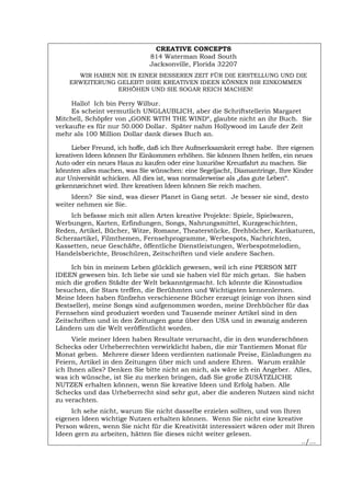 CREATIVE CONCEPTS
814 Waterman Road South
Jacksonville, Florida 32207
WIR HABEN NIE IN EINER BESSEREN ZEIT FÜR DIE ERSTELLUNG UND DIE
ERWEITERUNG GELEBT! IHRE KREATIVEN IDEEN KÖNNEN IHR EINKOMMEN
ERHÖHEN UND SIE SOGAR REICH MACHEN!
Hallo! Ich bin Perry Wilbur.
Es scheint vermutlich UNGLAUBLICH, aber die Schriftstellerin Margaret
Mitchell, Schöpfer von „GONE WITH THE WIND“, glaubte nicht an ihr Buch. Sie
verkaufte es für nur 50.000 Dollar. Später nahm Hollywood im Laufe der Zeit
mehr als 100 Million Dollar dank dieses Buch an.
Lieber Freund, ich hoffe, daß ich Ihre Aufmerksamkeit erregt habe. Ihre eigenen
kreativen Ideen können Ihr Einkommen erhöhen. Sie können Ihnen helfen, ein neues
Auto oder ein neues Haus zu kaufen oder eine luxuriöse Kreuzfahrt zu machen. Sie
könnten alles machen, was Sie wünschen: eine Segeljacht, Diamantringe, Ihre Kinder
zur Universität schicken. All dies ist, was normalerweise als „das gute Leben“.
gekennzeichnet wird. Ihre kreativen Ideen können Sie reich machen.
Ideen? Sie sind, was dieser Planet in Gang setzt. Je besser sie sind, desto
weiter nehmen sie Sie.
Ich befasse mich mit allen Arten kreative Projekte: Spiele, Spielwaren,
Werbungen, Karten, Erfindungen, Songs, Nahrungsmittel, Kurzgeschichten,
Reden, Artikel, Bücher, Witze, Romane, Theaterstücke, Drehbücher, Karikaturen,
Scherzartikel, Filmthemen, Fernsehprogramme, Werbespots, Nachrichten,
Kassetten, neue Geschäfte, öffentliche Dienstleistungen, Werbespotmelodien,
Handelsberichte, Broschüren, Zeitschriften und viele andere Sachen.
Ich bin in meinem Leben glücklich gewesen, weil ich eine PERSON MIT
IDEEN gewesen bin. Ich liebe sie und sie haben viel für mich getan. Sie haben
mich die großen Städte der Welt bekanntgemacht. Ich könnte die Kinostudios
besuchen, die Stars treffen, die Berühmten und Wichtigsten kennenlernen.
Meine Ideen haben fünfzehn verschienene Bücher erzeugt (einige von ihnen sind
Bestseller), meine Songs sind aufgenommen worden, meine Drehbücher für das
Fernsehen sind produziert worden und Tausende meiner Artikel sind in den
Zeitschriften und in den Zeitungen ganz über den USA und in zwanzig anderen
Ländern um die Welt veröffentlicht worden.
Viele meiner Ideen haben Resultate verursacht, die in den wunderschönen
Schecks oder Urheberrechten verwirklicht haben, die mir Tantiemen Monat für
Monat geben. Mehrere dieser Ideen verdienten nationale Preise, Einladungen zu
Feiern, Artikel in den Zeitungen über mich und andere Ehren. Warum erzähle
ich Ihnen alles? Denken Sie bitte nicht an mich, als wäre ich ein Angeber. Alles,
was ich wünsche, ist Sie zu merken bringen, daß Sie große ZUSÄTZLICHE
NUTZEN erhalten können, wenn Sie kreative Ideen und Erfolg haben. Alle
Schecks und das Urheberrecht sind sehr gut, aber die anderen Nutzen sind nicht
zu verachten.
Ich sehe nicht, warum Sie nicht dasselbe erzielen sollten, und von Ihren
eigenen Ideen wichtige Nutzen erhalten können. Wenn Sie nicht eine kreative
Person wären, wenn Sie nicht für die Kreativität interessiert wären oder mit Ihren
Ideen gern zu arbeiten, hätten Sie dieses nicht weiter gelesen.
../...
Português English Italiano Français Español
 