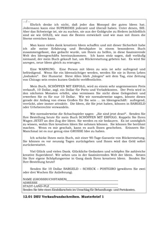 .../...
Ehrlich denke ich nicht, daß jeder das Monopol der guten Ideen hat.
Jedermann kann eine SUPERIDEE jederzeit und überall haben. Unter denen, SIE.
Aber das Schwierige ist, sie zu suchen, sie aus der Goldgrube zu fördern (schließlich
sind sie wie GOLD), wie man die Besten entwickelt und wie man mit ihnen die
Sterne erreichen kann.
Man kann vieles dank kreativen Ideen schaffen und mit dieser Sicherheit habe
ich alle meine Erfahrung und Berufsjahre in einem besonderen Buch
zusammengefasst, das gedacht wurde, um Ihnen zu helfen, in diese faszinierende
Welt des Ideengeschäfts hereinzukommen. Ich kann stolz sagen, daß vorläufig
niemand, der mein Buch gekauft hat, um Rückerstattung gebeten hat. Es wird Sie
anregen, neue Ideen gleich zu erzeugen.
Eine WARNUNG. Eine Person mit Ideen zu sein ist sehr aufregend und
befriedigend. Wenn Sie ein Ideensüchtiger werden, werden Sie nie in Ihrem Leben
„loshaken“. Der Humorist Steve Allen blieb „hängen“ seit dem Tag, eine Zeitung
von Chicago sein erstes kurzes Gedicht veröffentlichte.
Mein Buch, SCHÖPFEN MIT ERFOLG, wird zu einem sehr angemessenen Preis
verkauft, 10 Dollar, zzgl. ein Dollar für Porto und Verladekosten. Der Preis wird in
den nächsten Monaten erhöht, also vermissen Sie nicht diese Gelegenheit und
erwerben Sie es für nur 10 Dollar. Wie wir normalerweise sagen, könnte dieses
gerade der Anfang von etwas Großes für Sie sein ... im Ideengeschäft: aufregend,
verrückt, aber immer attraktiv. Die Ideen, die Sie jetzt haben, können in BARGELD
oder Urheberrechte verwandeln.
Wie normalerweise die Schachspieler sagen: „Sie sind jetzt dran!“. Senden Sie
Ihre Bestellung heute für mein Buch SCHÖPFEN MIT ERFOLG. Koppeln Sie Ihren
Wagen JETZT an den Zug der Ideen. Sie werden es nie bedauern. Es ist unmöglich
zu wissen, wohin Ihre kreativen Ideen Sie nehmen können. Sie können Sie berühmt
machen. Wenn es mir geschah, kann es auch Ihnen geschehen. Erinnern Sie:
Manchmal ist es nur genug eine GROSSE Idee zu haben.
Ich schicke Ihnen mein Buch, mit einer 90-Tage-Garantie von Rückerstattung.
Sie können es vor neunzig Tagen zurückgeben und Ihnen wird das Geld sofort
zurückerstattet.
Viel Glück und vielen Dank. Glückliche Gedanken und schöpfen Sie zahlreiche
kreative Superideen!. Wir sehen uns in der faszinierenden Welt der Ideen. Setzen
Sie Ihre eigene Schöpfungsreise in Gang dank Ihren kreativen Ideen. Senden Sie
Ihre Bestellung heute!
Senden Sie 10 Dollar BARGELD – SCHECK – POSTGIRO (gewähren Sie zwei
oder drei Wochen für Anlieferung).
NAME (GROSSBUCHSTABEN)
ADRESSE
STADT-LAND-PLZ
Senden Sie bitte einen Eindollarschein im Umschlag für Behandlungs- und Portokosten.
12.01 DEU Verkaufrundschreiben. Musterbrief 1
 