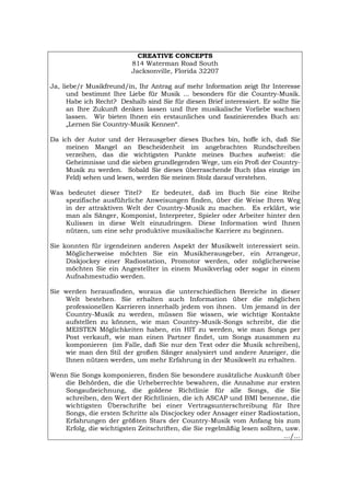 CREATIVE CONCEPTS
814 Waterman Road South
Jacksonville, Florida 32207
Ja, liebe/r Musikfreund/in, Ihr Antrag auf mehr Information zeigt Ihr Interesse
und bestimmt Ihre Liebe für Musik ... besonders für die Country-Musik.
Habe ich Recht? Deshalb sind Sie für diesen Brief interessiert. Er sollte Sie
an Ihre Zukunft denken lassen und Ihre musikalische Vorliebe wachsen
lassen. Wir bieten Ihnen ein erstaunliches und faszinierendes Buch an:
„Lernen Sie Country-Musik Kennen“.
Da ich der Autor und der Herausgeber dieses Buches bin, hoffe ich, daß Sie
meinen Mangel an Bescheidenheit im angebrachten Rundschreiben
verzeihen, das die wichtigsten Punkte meines Buches aufweist: die
Geheimnisse und die sieben grundlegenden Wege, um ein Profi der Country-
Musik zu werden. Sobald Sie dieses überraschende Buch (das einzige im
Feld) sehen und lesen, werden Sie meinen Stolz darauf verstehen.
Was bedeutet dieser Titel? Er bedeutet, daß im Buch Sie eine Reihe
spezifische ausführliche Anweisungen finden, über die Weise Ihren Weg
in der attraktiven Welt der Country-Musik zu machen. Es erklärt, wie
man als Sänger, Komponist, Interpreter, Spieler oder Arbeiter hinter den
Kulissen in diese Welt einzudringen. Diese Information wird Ihnen
nützen, um eine sehr produktive musikalische Karriere zu beginnen.
Sie konnten für irgendeinen anderen Aspekt der Musikwelt interessiert sein.
Möglicherweise möchten Sie ein Musikherausgeber, ein Arrangeur,
Diskjockey einer Radiostation, Promotor werden, oder möglicherweise
möchten Sie ein Angestellter in einem Musikverlag oder sogar in einem
Aufnahmestudio werden.
Sie werden herausfinden, woraus die unterschiedlichen Bereiche in dieser
Welt bestehen. Sie erhalten auch Information über die möglichen
professionellen Karrieren innerhalb jedem von ihnen. Um jemand in der
Country-Musik zu werden, müssen Sie wissen, wie wichtige Kontakte
aufstellen zu können, wie man Country-Musik-Songs schreibt, die die
MEISTEN Möglichkeiten haben, ein HIT zu werden, wie man Songs per
Post verkauft, wie man einen Partner findet, um Songs zusammen zu
komponieren (im Falle, daß Sie nur den Text oder die Musik schreiben),
wie man den Stil der großen Sänger analysiert und andere Anzeiger, die
Ihnen nützen werden, um mehr Erfahrung in der Musikwelt zu erhalten.
Wenn Sie Songs komponieren, finden Sie besondere zusätzliche Auskunft über
die Behörden, die die Urheberrechte bewahren, die Annahme zur ersten
Songaufzeichnung, die goldene Richtlinie für alle Songs, die Sie
schreiben, den Wert der Richtlinien, die ich ASCAP und BMI benenne, die
wichtigsten Überschrifte bei einer Vertragsunterschreibung für Ihre
Songs, die ersten Schritte als Discjockey oder Ansager einer Radiostation,
Erfahrungen der größten Stars der Country-Musik vom Anfang bis zum
Erfolg, die wichtigsten Zeitschriften, die Sie regelmäßig lesen sollten, usw.
.../...
Português English Italiano Français Español
 