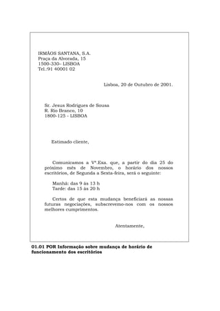 IRMÃOS SANTANA, S.A.
Praça da Alvorada, 15
1500-330– LISBOA
Tel.:91 40001 02
Lisboa, 20 de Outubro de 2001.
Sr. Jesus Rodrigues de Sousa
R. Rio Branco, 10
1800-125 - LISBOA
Estimado cliente,
Comunicamos a Vª.Exa. que, a partir do dia 25 do
próximo mês de Novembro, o horário dos nossos
escritórios, de Segunda a Sexta-feira, será o seguinte:
Manhã: das 9 às 13 h
Tarde: das 15 às 20 h
Certos de que esta mudança beneficiará as nossas
futuras negociações, subscrevemo-nos com os nossos
melhores cumprimentos.
Atentamente,
01.01 POR Informação sobre mudança de horário de
funcionamento dos escritórios
Español Italiano Deutsch English Français
 