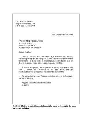 F.A. ROCHA SILVA
Miguel Bombarda, 23
5874-225 PORTIMÃO
2 de Dezembro de 2002
BANCO MEDITERRÂNICO
R. 25 de Abril, 52
7748-235 SILVES
À atenção do Sr. Director
Exmo. Senhor:
Com o motivo da mudança dos nossos escritórios,
tenho o prazer de me dirigir a V.Exa. para solicitar o envio
por correio, a meu nome e endereço, das condições que se
devem cumprir para obter uma conta de crédito.
A nossa empresa, até a presente data, vem operando
com o Banco de Guadarrama há três anos, sempre
recebendo deste atenções e tratamento excelentes.
Na expectativa das Vossas notícias breves, subscrevo-
me atentamente,
Ângela Maria Gomes Fernandes
Gerente
06.06 POR Carta solicitando informação para a obtenção de uma
conta de crédito
Español Italiano Deutsch English Français
 