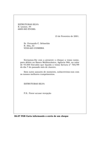 ESTRUTURAS SILVA
R. Leonor, 44
6889-885 ÉVORA
15 de Fevereiro de 2001.
Sr. Fernando C. Sebastião
R. Alta, 33
9558-665 COIMBRA
Enviamos-lhe com a presente o cheque a vosso nome,
para débito no Banco Mediterrânico, Agência 066, no valor
de 45.000 Escudos que liquida a vossa factura n° 765/99
do dia 7 do passado mês de Janeiro.
Sem outro assunto de momento, subscrevemo-nos com
os nossos melhores cumprimentos.
ESTRUTURAS SILVA
P.S.: Favor acusar recepção
06.07 POR Carta informando o envio de um cheque
Español Italiano Deutsch English Français
 