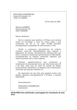 FELICIANO & RODRÍGUES
General Fernándes, 23
1500-147 LISBOA
23 de Julho de 2001.
Oficinas ALMERIA
Parque Natural, 30
28019 MADRID
Exmos. Senhores:
Serve a presente para solicitar a VV.Exas. que aceitem
retirar de circulação a Letra em nosso cargo e com
vencimento de 30 d, no valor 44.000 Escudos,
correspondente à liquidação da vossa factura n° 454.
Devido a numerosas circunstâncias de carácter
eventual, vemo-nos impossibilitados para efectuar o
pagamento da mesma, permitindo-nos informar-lhes que
esta é a primeira ocasião que apresentamos tal dificuldade,
recordando-lhes as relações comerciais regulares que
vimos mantendo com a vossa empresa.
Portanto, agradecer-lhes-ia que aceitassem a
substituição da mencionada Letra, por duas letras para 30
e 60 dias, cada uma no valor da metade da dívida,
acrescentando, obviamente, as despesas com a devolução e
renovação que possam ocasionar-se.
Na expectativa de que lhes seja possível aceitar esta
petição, agradeço antecipadamente a VV.Exas. a atenção
dispensada.
Atenciosamente,
FELICIANO & RODRÍGUES
(assinatura)
06.08 POR Carta solicitando a prorrogação do vencimento de uma
letra
Español Italiano Deutsch English Français
 