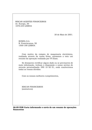 RISCAN AGENTES FINANCEIROS
Av. Europa, 30
1070-255 LISBOA
30 de Maio de 2001.
ROWEL S.A.
R. Franciscanos, 50
1500-100 LISBOA
Com motivo da compra de maquinaria electrónica,
realizada através da nossa firma, anexamos a esta um
resumo da operação realizada por VV.Exas.
Se desejarem rectificar algum dado ou se precisarem de
mais informação, tenham à disposição o nosso serviço de
atenção personalizada: 090 10 00 01, onde resolveremos
todas as vossas dúvidas.
Com os nossos melhores cumprimentos,
RISCAN FINANCEIROS
(assinatura)
06.09 POR Carta informando o envio de um resumo de operações
financeiras
Español Italiano Deutsch English Français
 