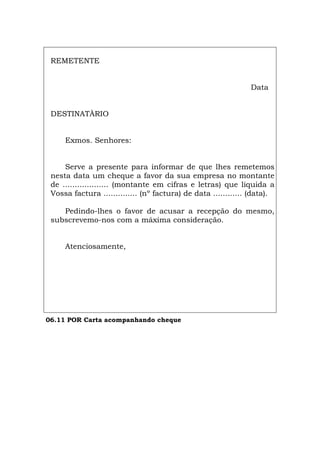 REMETENTE
Data
DESTINATÀRIO
Exmos. Senhores:
Serve a presente para informar de que lhes remetemos
nesta data um cheque a favor da sua empresa no montante
de ................... (montante em cifras e letras) que liquida a
Vossa factura .............. (nº factura) de data ............ (data).
Pedindo-lhes o favor de acusar a recepção do mesmo,
subscrevemo-nos com a máxima consideração.
Atenciosamente,
06.11 POR Carta acompanhando cheque
Español Italiano Deutsch English Français
 