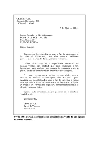 CHAR & TOLL
Gusmão Bernardo, 560
1400-885 LISBOA
5 de Abril de 2001.
Exmo. Sr. Alberto Monteiro Alves
SOCIEDADE PORTUGUESA
Rua Álamo, 88
1200-369 LISBOA
Exmo. Senhor:
Remetemos-lhe estas linhas com o fim de apresentar o
Sr. Pascoal Fernandes, um dos nossos melhores
profissionais na venda de maquinaria industrial.
Temos como objectivo e expectativa aumentar as
nossas vendas em Madrid, por isso enviamos o Sr.
Fernandes para realizar um estudo de mercado a curto
prazo, sobre as possibilidades existentes nesta região.
O nosso representante, acima recomendado, tem a
missão de manter conversações com VV.Exas. para
analisar tais possibilidades, com o fim de estender o nosso
mercado com a venda de maquinaria de fabricação própria.
O próprio Sr. Fernandes explicará pormenorizadamente o
objectivo da sua visita.
Agradecendo antecipadamente, pedimos que o recebam
cordialmente.
Atentamente,
CHAR & TOLL
Dpto. de Vendas
(assinatura)
07.01 POR Carta de apresentação anunciando a visita de um agente
da nossa empresa
Español Italiano Deutsch English Français
 