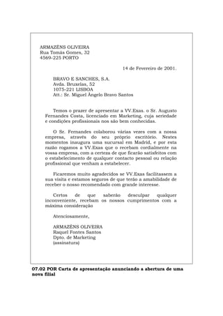 ARMAZÉNS OLIVEIRA
Rua Tomás Gomes, 32
4569-225 PORTO
14 de Fevereiro de 2001.
BRAVO E SANCHES, S.A.
Avda. Bruxelas, 52
1075-221 LISBOA
Att.: Sr. Miguel Ângelo Bravo Santos
Temos o prazer de apresentar a VV.Exas. o Sr. Augusto
Fernandes Costa, licenciado em Marketing, cuja seriedade
e condições profissionais nos são bem conhecidas.
O Sr. Fernandes colaborou várias vezes com a nossa
empresa, através do seu próprio escritório. Nestes
momentos inaugura uma sucursal em Madrid, e por esta
razão rogamos a VV.Exas que o recebam cordialmente na
vossa empresa, com a certeza de que ficarão satisfeitos com
o estabelecimento de qualquer contacto pessoal ou relação
profissional que venham a estabelecer.
Ficaremos muito agradecidos se VV.Exas facilitassem a
sua visita e estamos seguros de que terão a amabilidade de
receber o nosso recomendado com grande interesse.
Certos de que saberão desculpar qualquer
inconveniente, recebam os nossos cumprimentos com a
máxima consideração
Atenciosamente,
ARMAZÉNS OLIVEIRA
Raquel Fontes Santos
Dpto. de Marketing
(assinatura)
07.02 POR Carta de apresentação anunciando a abertura de uma
nova filial
Español Italiano Deutsch English Français
 