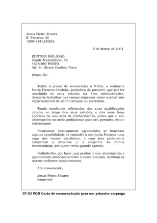 Jesus Pietro Alvares
R. Fonseca, 60
1200-114 LISBOA
5 de Março de 2001.
EDITORA SÃO JOÃO
Conde Maximiliano, 86
4578-887 PORTO
Att. Sr. Álvaro Cardoso Peres
Exmo. Sr.:
Tenho o prazer de recomendar a V.Exa. a senhorita
Maria Fonseca Córdoba, portadora da presente, que por ter
concluído os seus estudos na área administrativa,
desejaria trabalhar nas vossas empresas como auxiliar nos
departamentos de administração ou secretaria.
Tendo excelentes referências das suas qualificações
obtidas ao longo dos seus estudos, e das suas boas
aptidões na sua área de conhecimento, penso que o seu
desempenho no meio profissional pode ser, portanto, muito
interessante.
Ficaríamos imensamente agradecidos se houvesse
alguma possibilidade de conceder à senhorita Fonseca uma
vaga nos vossos escritórios, e com isso poder-se-ia
comprovar o interesse e o empenho da minha
recomendada, por quem tenho grande aprecio.
Pedindo-lhe, por favor, que perdoe o meu atrevimento, e
agradecendo antecipadamente a vossa atenção, recebam os
nossos melhores cumprimentos.
Atenciosamente,
Jesus Pietro Alvares
(empresa)
07.03 POR Carta de recomendação para um primeiro emprego
Español Italiano Deutsch English Français
 