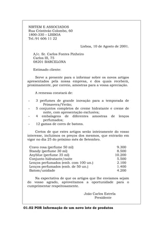 NIRTEM E ASSOCIADOS
Rua Cristóvão Colombo, 60
1800-330 – LISBOA
Tel.:91 606 11 22
Lisboa, 10 de Agosto de 2001.
A/c. Sr. Carlos Fontes Pinheiro
Carlos III, 75
08201 BARCELONA
Estimado cliente:
Serve a presente para o informar sobre os novos artigos
apresentados pela nossa empresa, e dos quais receberá,
proximamente, por correio, amostras para a vossa apreciação.
A remessa constará de:
- 3 perfumes de grande inovação para a temporada de
Primavera/Verão;
- 5 conjuntos completos de creme hidratante e creme de
noite, com apresentação exclusiva;
- 4 embalagens de diferentes amostras de lenços
perfumados;
- 12 gamas de cores de batons.
Certos de que estes artigos serão inteiramente do vosso
interesse, incluímos os preços dos mesmos, que entrarão em
vigor no dia 25 do próximo mês de Setembro.
Cravo rosa (perfume 50 ml) 9.300
Standy (perfume 30 ml) 8.500
Anyblue (perfume 35 ml) 10.200
Conjunto hidratante/noite 5.500
Lenços perfumados (emb. com 100 un.) 2.100
Lenços perfumados (emb. de 50 un.) 1.400
Batom/unidade 4.200
Na expectativa de que os artigos que lhe enviamos sejam
do vosso agrado, aproveitamos a oportunidade para o
cumprimentar respeitosamente.
João Carlos Estrela
Presidente
01.02 POR Informação de um novo lote de produtos
Español Italiano Deutsch English Français
 