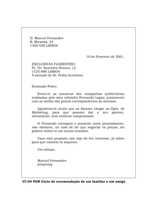 D. Manuel Fernandes
R. Miranda, 24
1300-558 LISBOA
10 de Fevereiro de 2001.
EXCLUSIVAS FLORENTINO
Pç. Dr. Saavedra Branco, 12
1125-880 LISBOA
À atenção do Sr. Pedro Aureliano
Estimado Pedro:
Envio-te as amostras das campanhas publicitárias
realizadas pelo meu sobrinho Fernando Lagoa, juntamente
com as tarifas dos preços correspondentes às mesmas.
Agradecia-te muito que as fizesses chegar ao Dpto. de
Marketing, para que possam dar o seu parecer,
obviamente, sem nenhum compromisso.
O Fernando entregará a presente carta pessoalmente,
não obstante, no caso de ter que negociar os preços, ele
poderá visitar-te em outras ocasiões.
Caso esta proposta não seja do teu interesse, já sabes
para que existem os arquivos.
Um abraço,
Manuel Fernandes
(empresa)
07.04 POR Carta de recomendação de um familiar a um amigo
Español Italiano Deutsch English Français
 