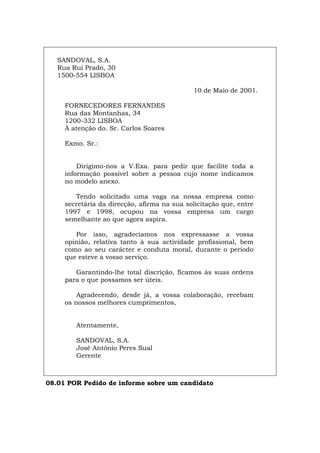 SANDOVAL, S.A.
Rua Rui Prado, 30
1500-554 LISBOA
10 de Maio de 2001.
FORNECEDORES FERNANDES
Rua das Montanhas, 34
1200-332 LISBOA
À atenção do. Sr. Carlos Soares
Exmo. Sr.:
Dirigimo-nos a V.Exa. para pedir que facilite toda a
informação possível sobre a pessoa cujo nome indicamos
no modelo anexo.
Tendo solicitado uma vaga na nossa empresa como
secretária da direcção, afirma na sua solicitação que, entre
1997 e 1998, ocupou na vossa empresa um cargo
semelhante ao que agora aspira.
Por isso, agradecíamos nos expressasse a vossa
opinião, relativa tanto à sua actividade profissional, bem
como ao seu carácter e conduta moral, durante o período
que esteve a vosso serviço.
Garantindo-lhe total discrição, ficamos às suas ordens
para o que possamos ser úteis.
Agradecendo, desde já, a vossa colaboração, recebam
os nossos melhores cumprimentos,
Atentamente,
SANDOVAL, S.A.
José António Peres Sual
Gerente
08.01 POR Pedido de informe sobre um candidato
Español Italiano Deutsch English Français
 