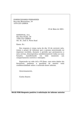 FORNECEDORES FERNANDES
Rua das Montanhas, 34
1070-225 LISBOA
19 de Maio de 2001.
SANDOVAL, S.A.
Rua Rui Prado, 30
1500-332 LISBOA
Att. Sr. José A. Peres Sual
Exmo. Sr.:
Em resposta à vossa carta do dia 10 do corrente mês,
temos o prazer de informar que a pessoa mencionada no
impresso recebido, durante o período que permaneceu a
meu serviço, desempenhou satisfatoriamente todas as suas
funções, manifestando em todo momento um
comportamento correcto e exemplar.
Esperando ter sido útil a VV.Exas. com estes dados tão
favoráveis, pedimos a gentileza de manter total
confidencialidade sobre o conteúdo deste informe.
Atenciosamente,
Carlos Soares
08.02 POR Resposta positiva à solicitação de informe anterior
Español Italiano Deutsch English Français
 