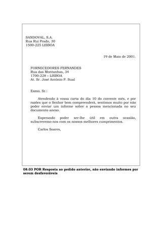 SANDOVAL, S.A.
Rua Rui Prado, 30
1500-225 LISBOA
19 de Maio de 2001.
FORNECEDORES FERNANDES
Rua das Montanhas, 34
1700-228 – LISBOA
At. Sr. José António P. Sual
Exmo. Sr.:
Atendendo à vossa carta do dia 10 do corrente mês, e por
razões que o Senhor bem compreenderá, sentimos muito por não
poder enviar um informe sobre a pessoa mencionada no seu
documento anexo.
Esperando poder ser-lhe útil em outra ocasião,
subscrevemo-nos com os nossos melhores cumprimentos.
Carlos Soares,
08.03 POR Resposta ao pedido anterior, não enviando informes por
serem desfavoráveis
Español Italiano Deutsch English Français
 