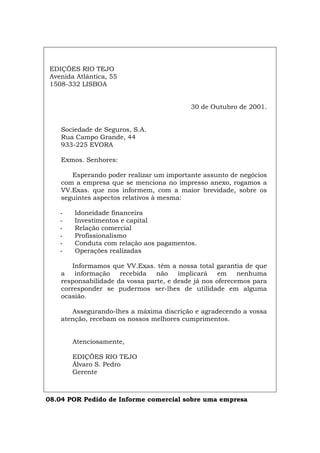 EDIÇÕES RIO TEJO
Avenida Atlântica, 55
1508-332 LISBOA
30 de Outubro de 2001.
Sociedade de Seguros, S.A.
Rua Campo Grande, 44
933-225 EVORA
Exmos. Senhores:
Esperando poder realizar um importante assunto de negócios
com a empresa que se menciona no impresso anexo, rogamos a
VV.Exas. que nos informem, com a maior brevidade, sobre os
seguintes aspectos relativos à mesma:
- Idoneidade financeira
- Investimentos e capital
- Relação comercial
- Profissionalismo
- Conduta com relação aos pagamentos.
- Operações realizadas
Informamos que VV.Exas. têm a nossa total garantia de que
a informação recebida não implicará em nenhuma
responsabilidade da vossa parte, e desde já nos oferecemos para
corresponder se pudermos ser-lhes de utilidade em alguma
ocasião.
Assegurando-lhes a máxima discrição e agradecendo a vossa
atenção, recebam os nossos melhores cumprimentos.
Atenciosamente,
EDIÇÕES RIO TEJO
Álvaro S. Pedro
Gerente
08.04 POR Pedido de Informe comercial sobre uma empresa
Español Italiano Deutsch English Français
 