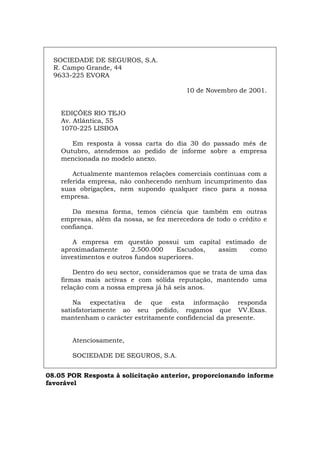 SOCIEDADE DE SEGUROS, S.A.
R. Campo Grande, 44
9633-225 EVORA
10 de Novembro de 2001.
EDIÇÕES RIO TEJO
Av. Atlântica, 55
1070-225 LISBOA
Em resposta à vossa carta do dia 30 do passado mês de
Outubro, atendemos ao pedido de informe sobre a empresa
mencionada no modelo anexo.
Actualmente mantemos relações comerciais contínuas com a
referida empresa, não conhecendo nenhum incumprimento das
suas obrigações, nem supondo qualquer risco para a nossa
empresa.
Da mesma forma, temos ciência que também em outras
empresas, além da nossa, se fez merecedora de todo o crédito e
confiança.
A empresa em questão possui um capital estimado de
aproximadamente 2.500.000 Escudos, assim como
investimentos e outros fundos superiores.
Dentro do seu sector, consideramos que se trata de uma das
firmas mais activas e com sólida reputação, mantendo uma
relação com a nossa empresa já há seis anos.
Na expectativa de que esta informação responda
satisfatoriamente ao seu pedido, rogamos que VV.Exas.
mantenham o carácter estritamente confidencial da presente.
Atenciosamente,
SOCIEDADE DE SEGUROS, S.A.
08.05 POR Resposta à solicitação anterior, proporcionando informe
favorável
Español Italiano Deutsch English Français
 