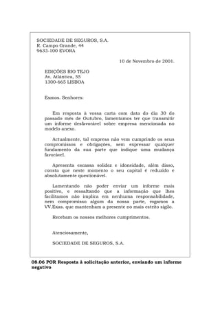 SOCIEDADE DE SEGUROS, S.A.
R. Campo Grande, 44
9633-100 EVORA
10 de Novembro de 2001.
EDIÇÕES RIO TEJO
Av. Atlântica, 55
1300-665 LISBOA
Exmos. Senhores:
Em resposta à vossa carta com data do dia 30 do
passado mês de Outubro, lamentamos ter que transmitir
um informe desfavorável sobre empresa mencionada no
modelo anexo.
Actualmente, tal empresa não vem cumprindo os seus
compromissos e obrigações, sem expressar qualquer
fundamento da sua parte que indique uma mudança
favorável.
Apresenta escassa solidez e idoneidade, além disso,
consta que neste momento o seu capital é reduzido e
absolutamente questionável.
Lamentando não poder enviar um informe mais
positivo, e ressaltando que a informação que lhes
facilitamos não implica em nenhuma responsabilidade,
nem compromisso algum da nossa parte, rogamos a
VV.Exas. que mantenham a presente no mais estrito sigilo.
Recebam os nossos melhores cumprimentos.
Atenciosamente,
SOCIEDADE DE SEGUROS, S.A.
08.06 POR Resposta à solicitação anterior, enviando um informe
negativo
Español Italiano Deutsch English Français
 