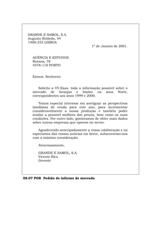 GRANDE E SAMOL, S.A.
Augusto Robledo, 44
1400-255 LISBOA
1º de Janeiro de 2001.
AGÊNCIA E ESTUDOS
Rosana, 78
4578-110 PORTO
Exmos. Senhores:
Solicito a VV.Exas. toda a informação possível sobre o
mercado de laranjas e limões na zona Norte,
correspondentes aos anos 1999 e 2000.
Temos especial interesse em averiguar as perspectivas
imediatas de venda para este ano, para incrementar
consideravelmente a nossa produção e também poder
avaliar a possível melhora dos preços, bem como as suas
condições. Por outro lado, gostávamos de obter mais dados
sobre outras empresas que operem no sector.
Agradecendo antecipadamente a vossa colaboração e na
expectativa das vossas notícias em breve, subscrevemo-nos
com a máxima consideração.
Atenciosamente,
GRANDE E SAMOL, S.A.
Vicente Rico
Gerente
08.07 POR Pedido de informe de mercado
Español Italiano Deutsch English Français
 
