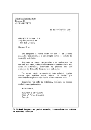 AGÊNCIA E ESTUDOS
Rosana, 78
4570-904 PORTO
15 de Fevereiro de 2001.
GRANDE E SAMOL, S.A.
Augusto Robledo, 44
1209-225 LISBOA
Exmos. Srs.:
Em resposta à vossa carta do dia 1º de Janeiro
passado, transmitimos a informação sobre o estudo de
mercado solicitado.
Segundo os dados comparados e as cotizações dos
últimos dois anos, o mercado mantém-se dentro de um alto
nível de actividade, esperando no próximo ano um
aumento da demanda dos produtos indicados.
Por outra parte, actualmente não existem muitas
firmas que operem neste sector, de modo que
consideramos oportuna qualquer incursão nesta área.
Esperando ter sido de utilidade, recebam os nossos
melhores cumprimentos,
Atentamente,
AGÊNCIA E ESTÚDIOS
Rosa Mª Portas Guterres
Gerente
08.08 POR Resposta ao pedido anterior, transmitindo um informe
de mercado favorável
Español Italiano Deutsch English Français
 